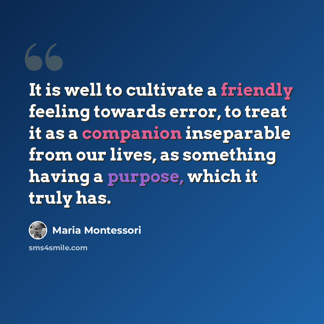 “It is well to cultivate a friendly feeling towards error, to treat it as a companion inseparable from our lives, as something having a purpose, which it truly has.” quote by Maria Montessori