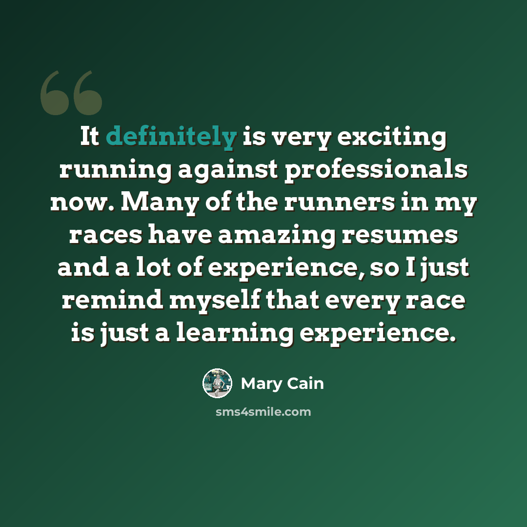 “It definitely is very exciting running against professionals now. Many of the runners in my races have amazing resumes and a lot of experience, so I just remind myself that every race is just a learning experience.” quote by Mary Cain