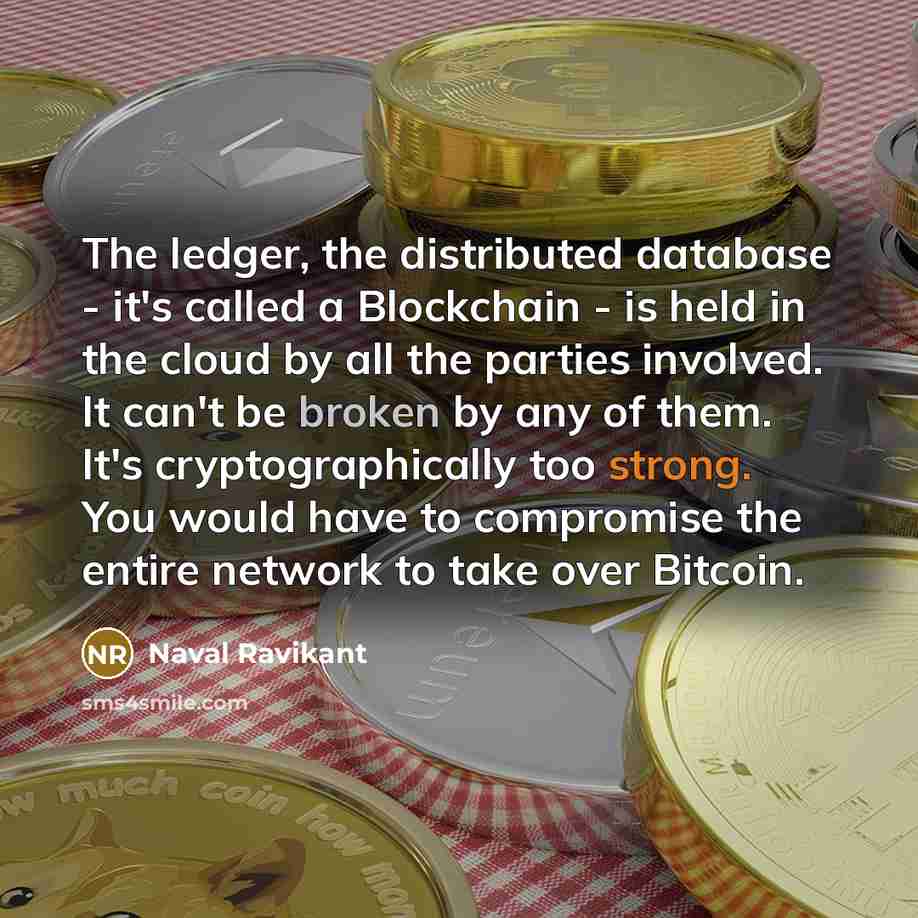 “The ledger, the distributed database - it's called a Blockchain - is held in the cloud by all the parties involved. It can't be broken by any of them. It's cryptographically too strong. You would have to compromise the entire network to take over Bitcoin.” quote by Naval Ravikant