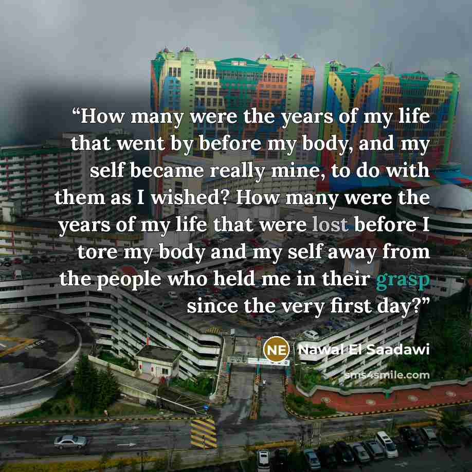 “How many were the years of my life that went by before my body, and my self became really mine, to do with them as I wished? How many were the years of my life that were lost before I tore my body and my self away from the people who held me in their grasp since the very first day?” quote by Nawal El Saadawi