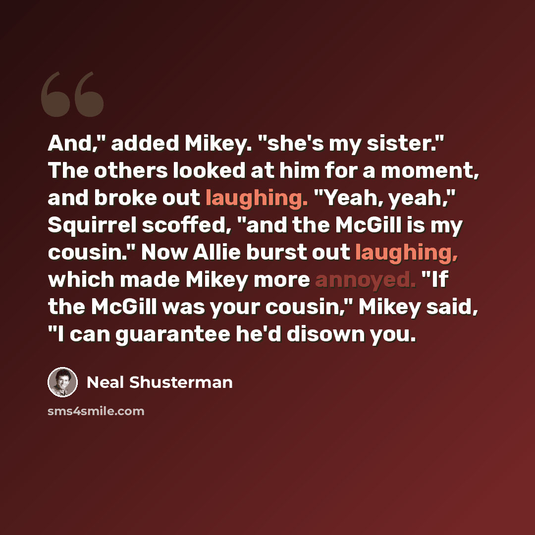 “And," added Mikey. "she's my sister." The others looked at him for a moment, and broke out laughing. "Yeah, yeah," Squirrel scoffed, "and the McGill is my cousin." Now Allie burst out laughing, which made Mikey more annoyed. "If the McGill was your cousin," Mikey said, "I can guarantee he'd disown…” quote by Neal Shusterman