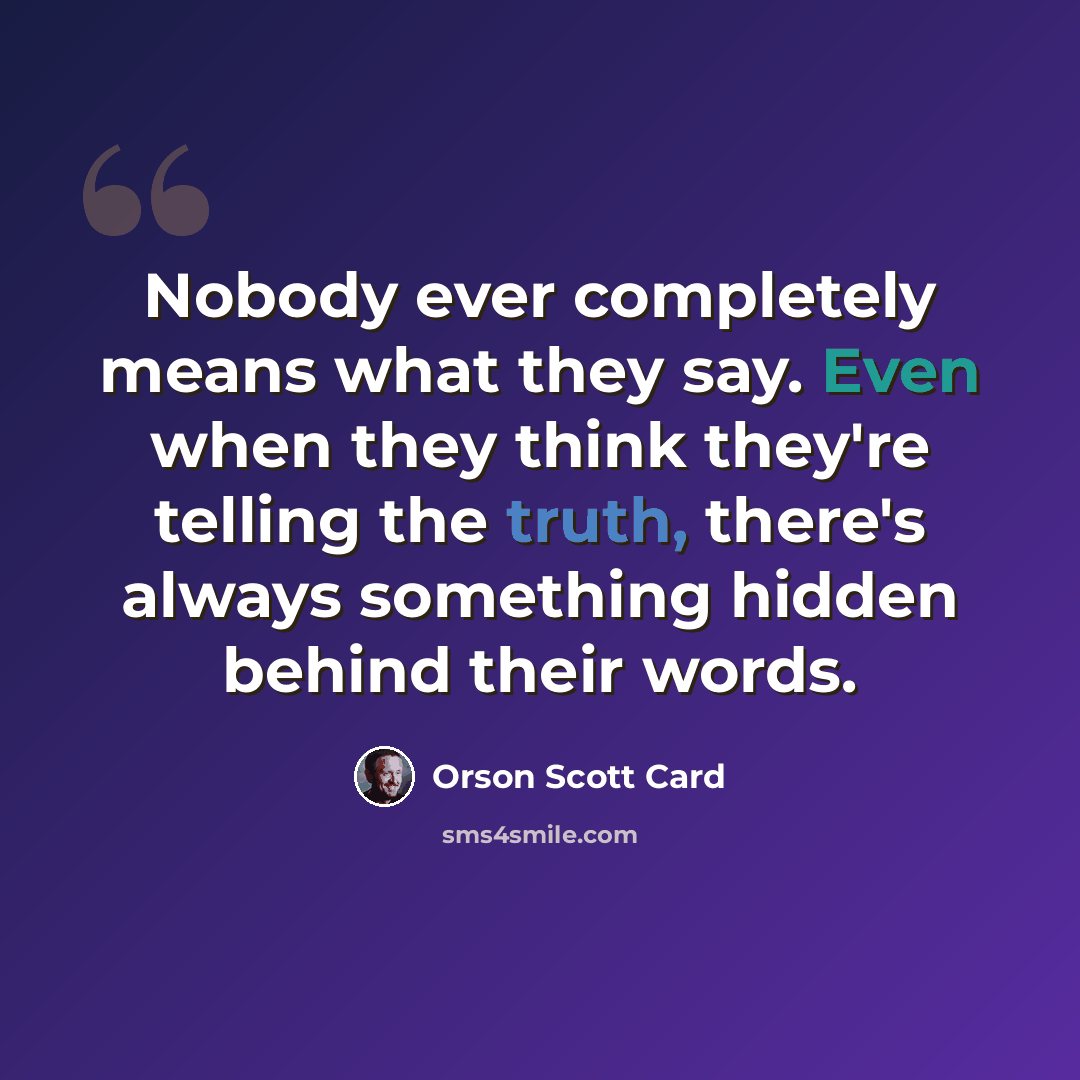 “Nobody ever completely means what they say. Even when they think they're telling the truth, there's always something hidden behind their words.” quote by Orson Scott Card