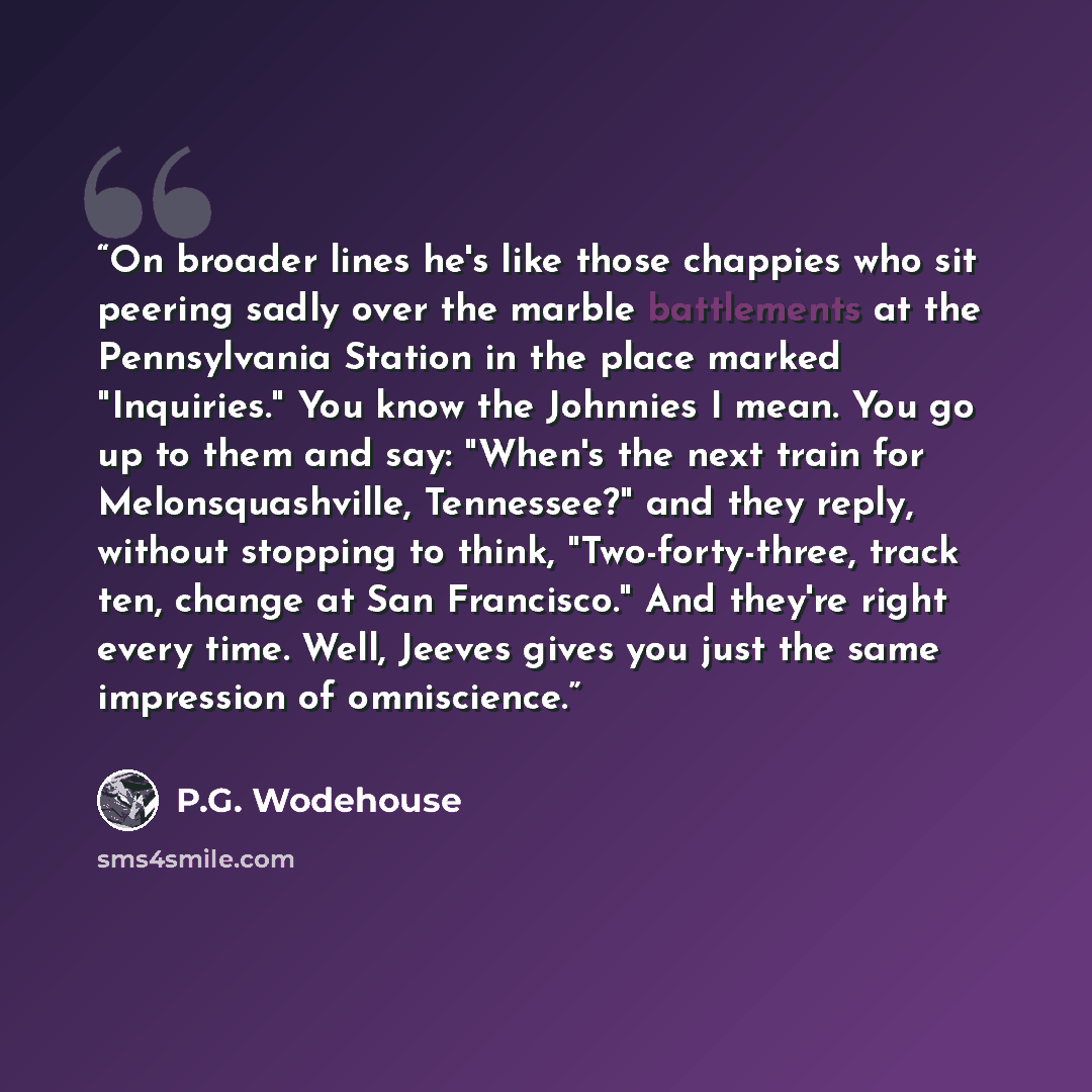 “On broader lines he's like those chappies who sit peering sadly over the marble battlements at the Pennsylvania Station in the place marked "Inquiries." You know the Johnnies I mean. You go up to them and say: "When's the next train for Melonsquashville, Tennessee?" and they reply, without…” quote by P.G. Wodehouse
