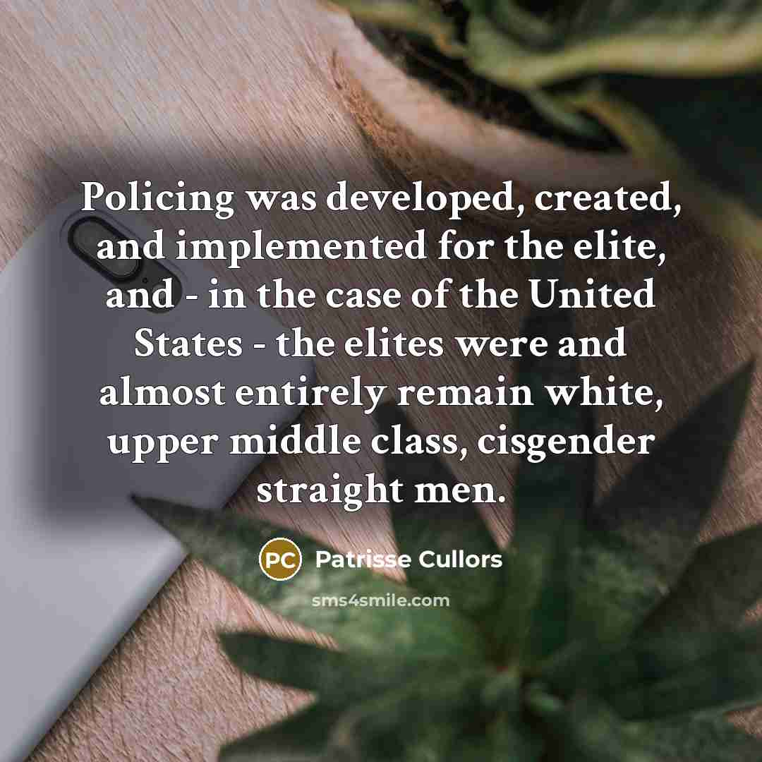 “Policing was developed, created, and implemented for the elite, and - in the case of the United States - the elites were and almost entirely remain white, upper middle class, cisgender straight men.” quote by Patrisse Cullors