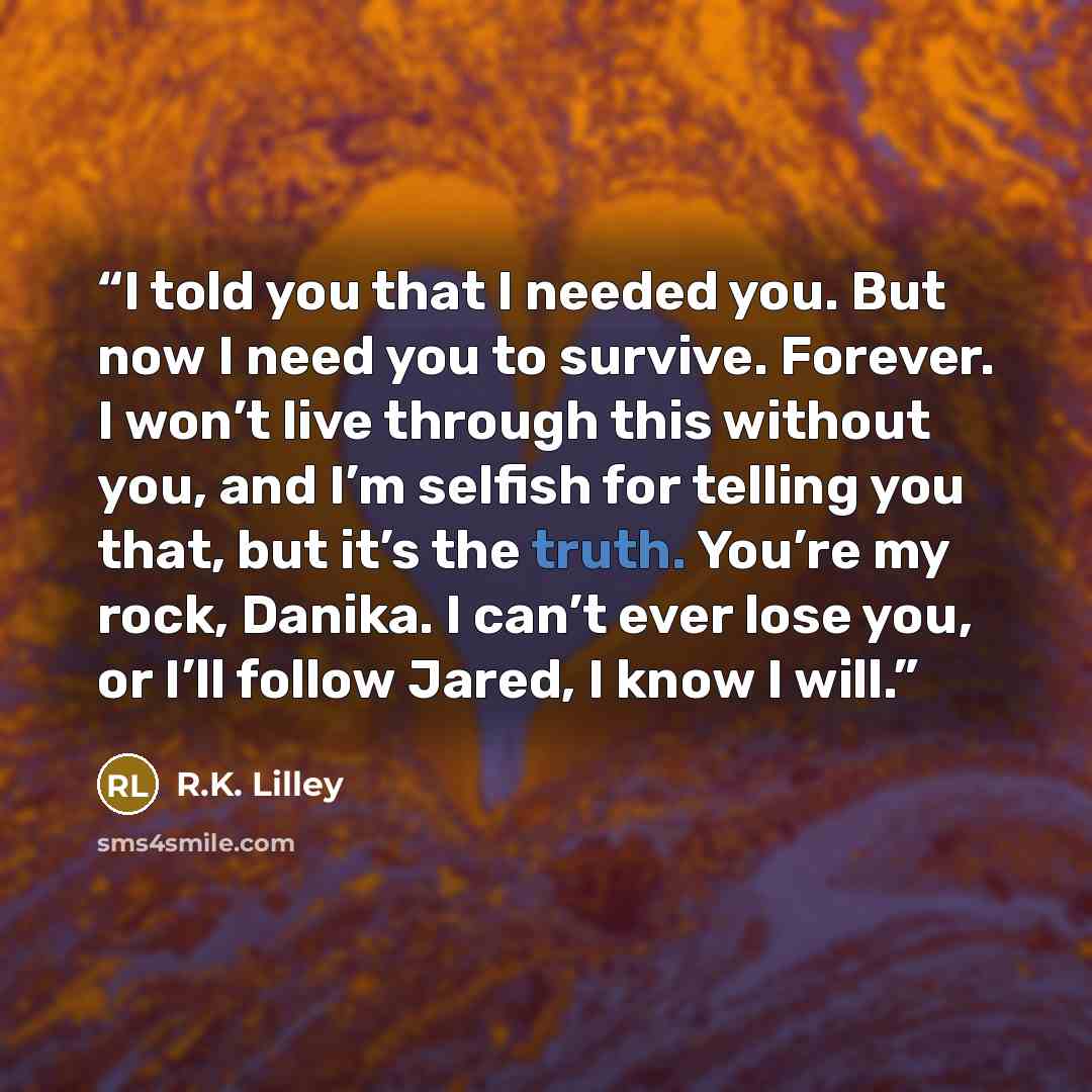 “I told you that I needed you. But now I need you to survive. Forever. I won’t live through this without you, and I’m selfish for telling you that, but it’s the truth. You’re my rock, Danika. I can’t ever lose you, or I’ll follow Jared, I know I will.” quote by R.K. Lilley