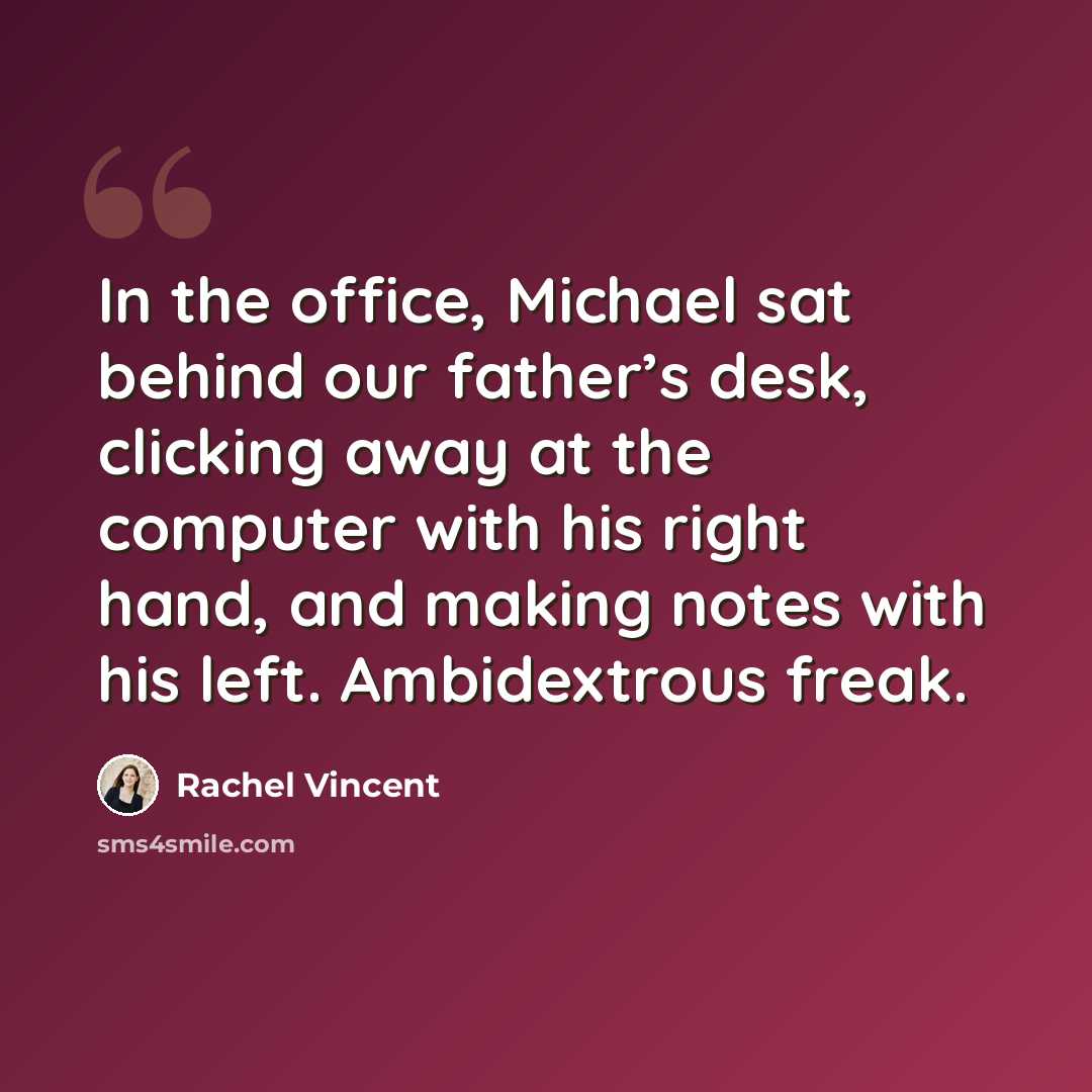 “In the office, Michael sat behind our father’s desk, clicking away at the computer with his right hand, and making notes with his left. Ambidextrous freak.” quote by Rachel Vincent
