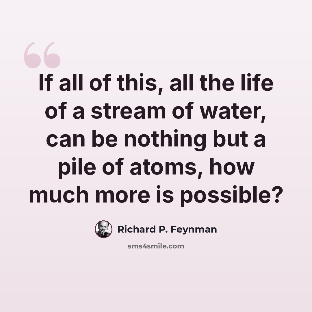 “If all of this, all the life of a stream of water, can be nothing but a pile of atoms, how much more is possible?” quote by Richard P. Feynman