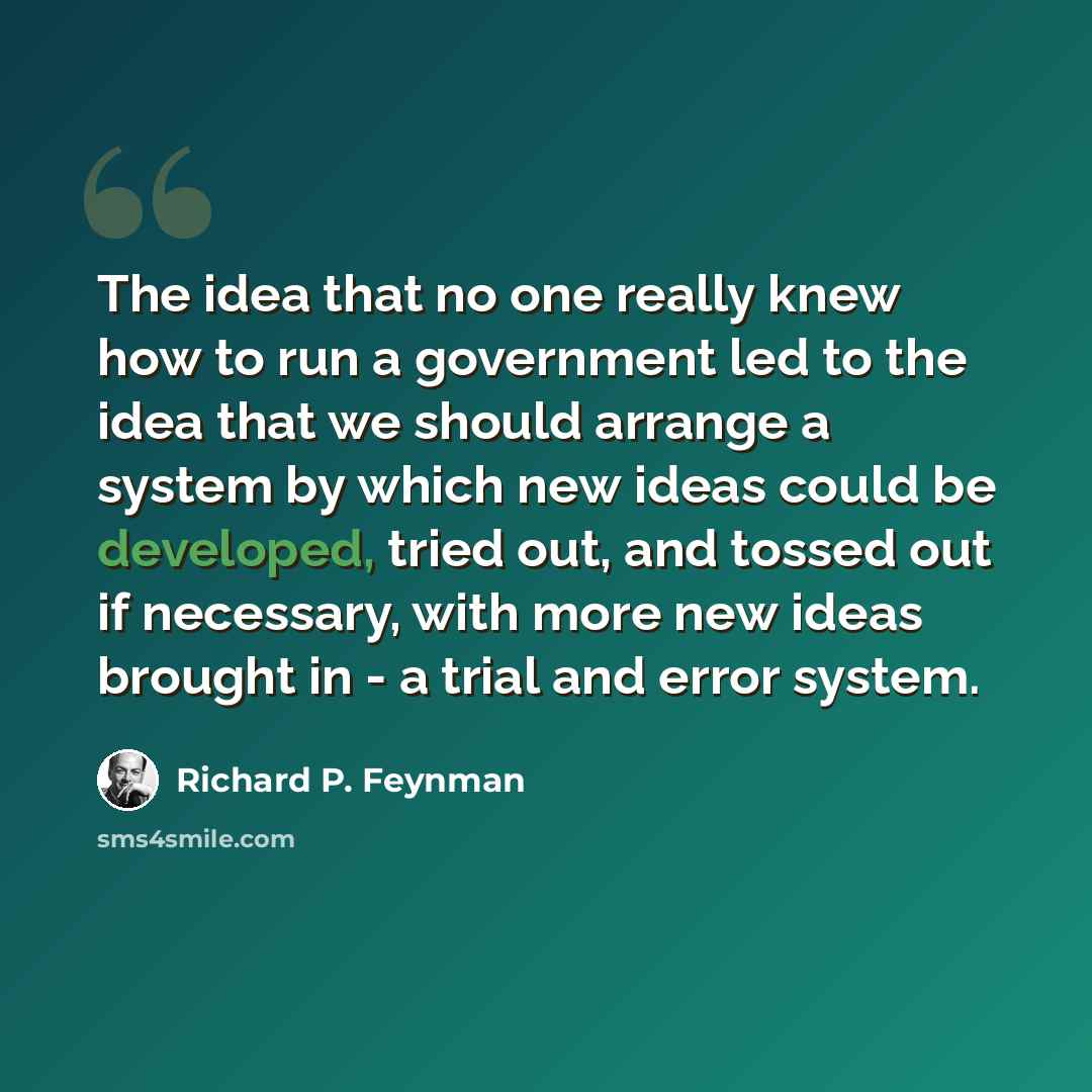 “The idea that no one really knew how to run a government led to the idea that we should arrange a system by which new ideas could be developed, tried out, and tossed out if necessary, with more new ideas brought in - a trial and error system.” quote by Richard P. Feynman