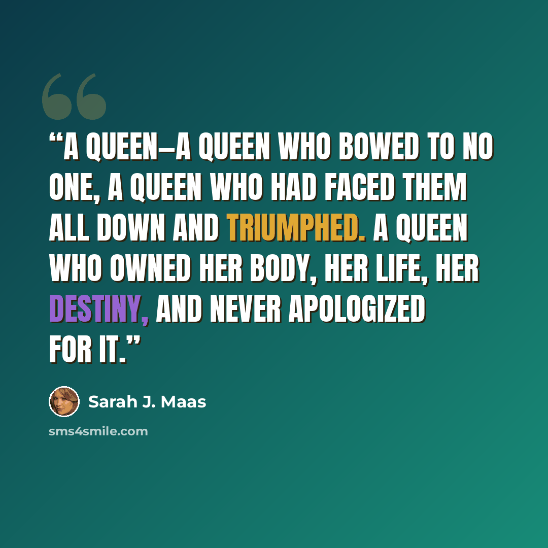 “A queen—a queen who bowed to no one, a queen who had faced them all down and triumphed. A queen who owned her body, her life, her destiny, and never apologized for it.” quote by Sarah J. Maas