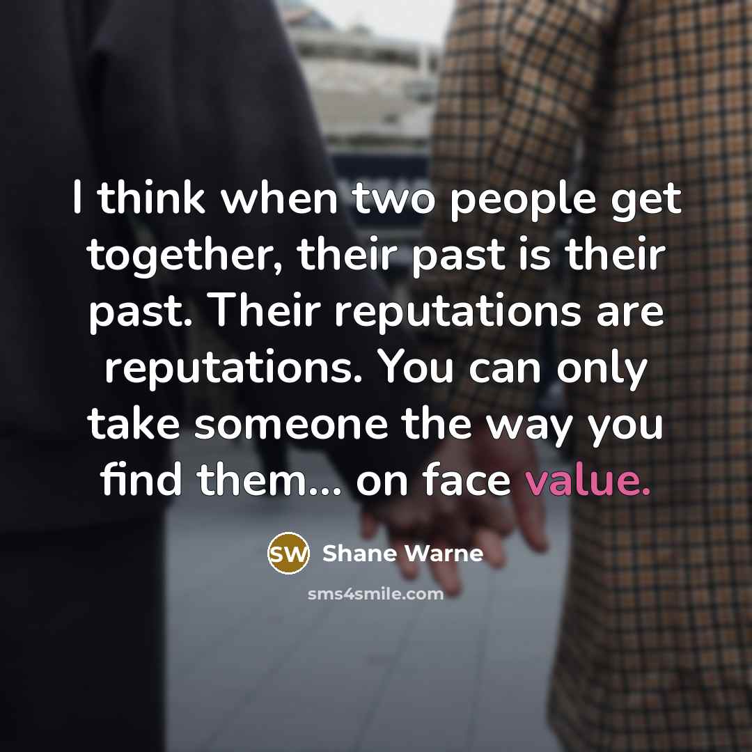 “I think when two people get together, their past is their past. Their reputations are reputations. You can only take someone the way you find them... on face value.” quote by Shane Warne