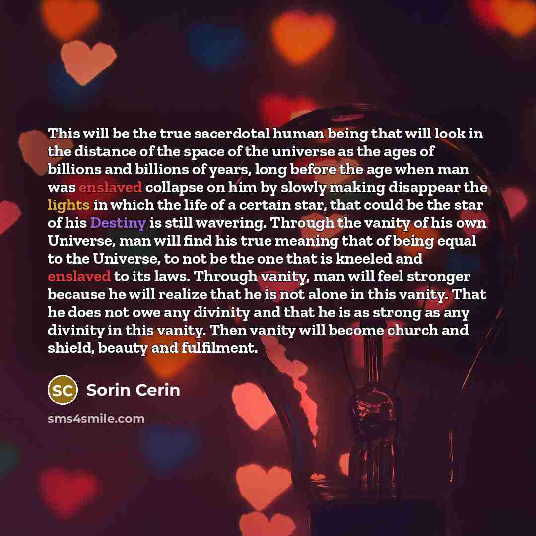 “This will be the true sacerdotal human being that will look in the distance of the space of the universe as the ages of billions and billions of years, long before the age when man was enslaved collapse on him by slowly making disappear the lights in which the life of a certain star, that could be…” quote by Sorin Cerin