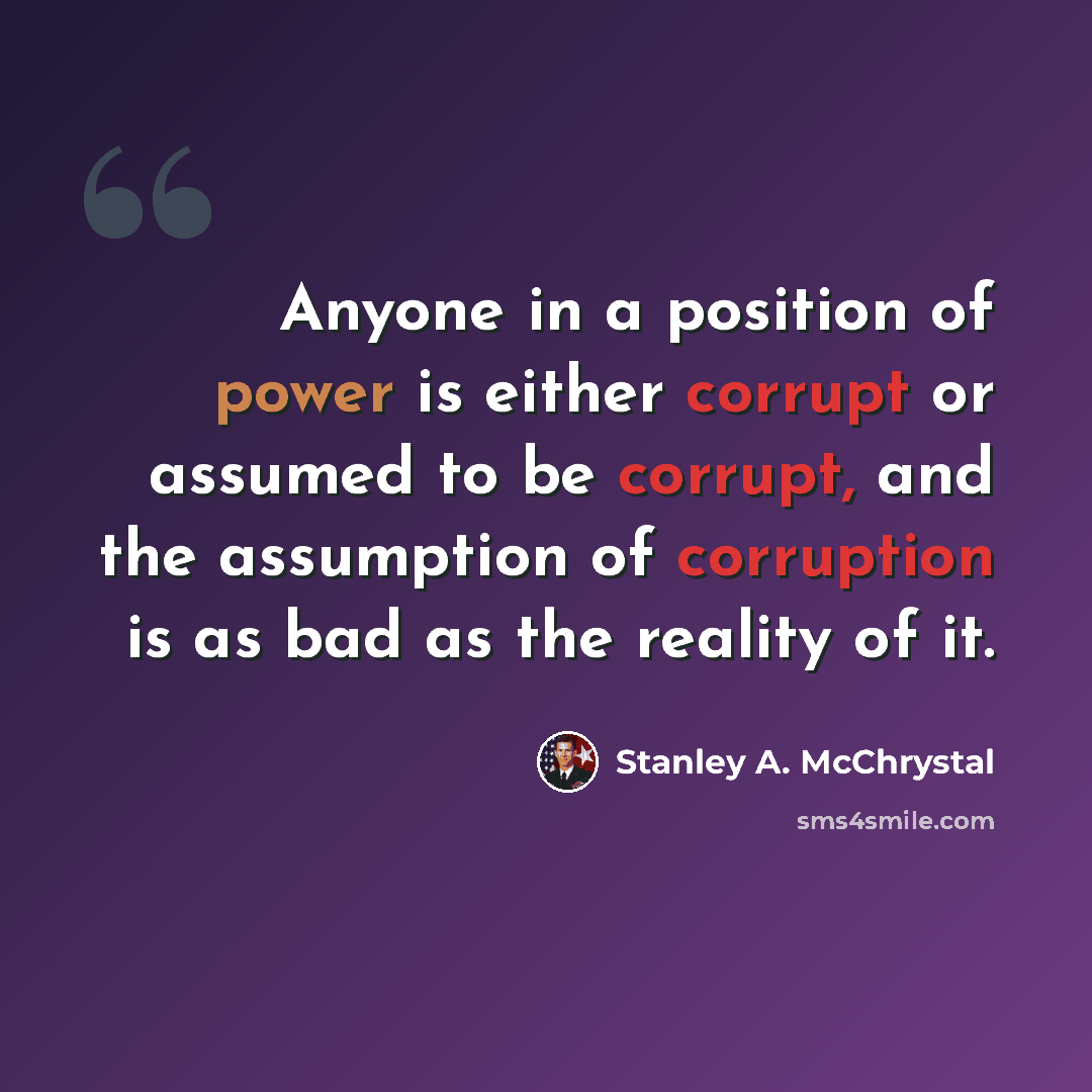 “Anyone in a position of power is either corrupt or assumed to be corrupt, and the assumption of corruption is as bad as the reality of it.” quote by Stanley A. McChrystal