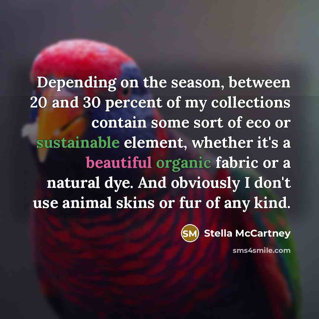 “Depending on the season, between 20 and 30 percent of my collections contain some sort of eco or sustainable element, whether it's a beautiful organic fabric or a natural dye. And obviously I don't use animal skins or fur of any kind.” quote by Stella McCartney