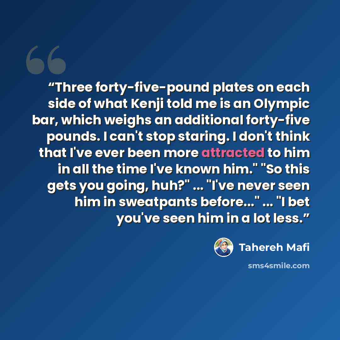 “Three forty-five-pound plates on each side of what Kenji told me is an Olympic bar, which weighs an additional forty-five pounds. I can't stop staring. I don't think that I've ever been more attracted to him in all the time I've known him." "So this gets you going, huh?" ... "I've never seen him…” quote by Tahereh Mafi