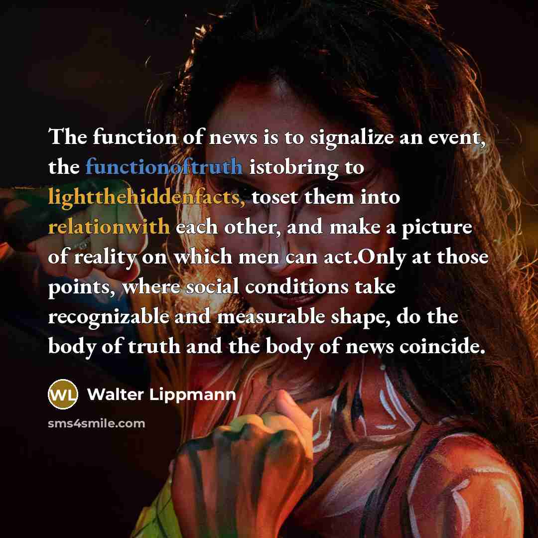 “The function of news is to signalize an event, the functionoftruth istobring to lightthehiddenfacts, toset them into relationwith each other, and make a picture of reality on which men can act.Only at those points, where social conditions take recognizable and measurable shape, do the body of…” quote by Walter Lippmann