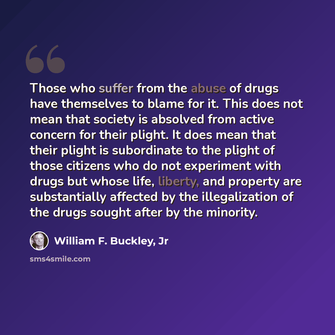 “Those who suffer from the abuse of drugs have themselves to blame for it. This does not mean that society is absolved from active concern for their plight. It does mean that their plight is subordinate to the plight of those citizens who do not experiment with drugs but whose life, liberty, and…” quote by William F. Buckley, Jr