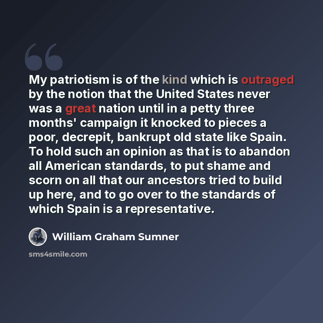 “My patriotism is of the kind which is outraged by the notion that the United States never was a great nation until in a petty three months' campaign it knocked to pieces a poor, decrepit, bankrupt old state like Spain. To hold such an opinion as that is to abandon all American standards, to put…” quote by William Graham Sumner