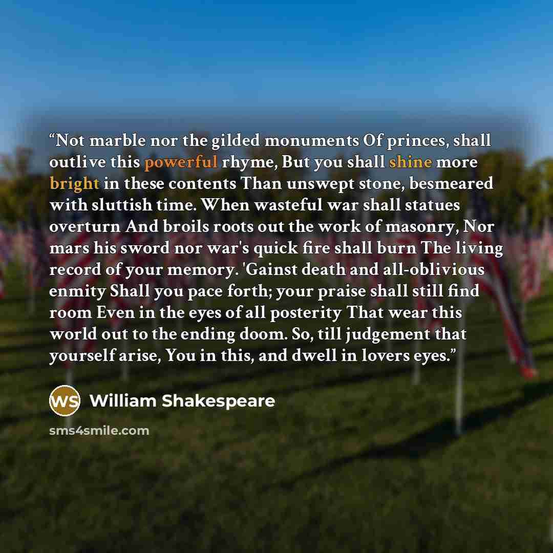 “Not marble nor the gilded monuments Of princes, shall outlive this powerful rhyme, But you shall shine more bright in these contents Than unswept stone, besmeared with sluttish time. When wasteful war shall statues overturn And broils roots out the work of masonry, Nor mars his sword nor war's…” quote by William Shakespeare
