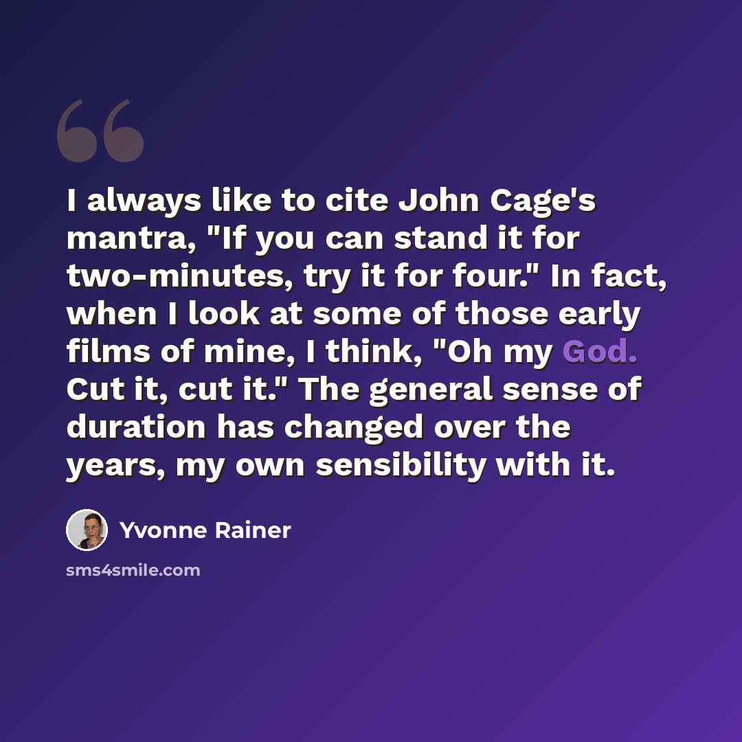“I always like to cite John Cage's mantra, "If you can stand it for two-minutes, try it for four." In fact, when I look at some of those early films of mine, I think, "Oh my God. Cut it, cut it." The general sense of duration has changed over the years, my own sensibility with it.” quote by Yvonne Rainer