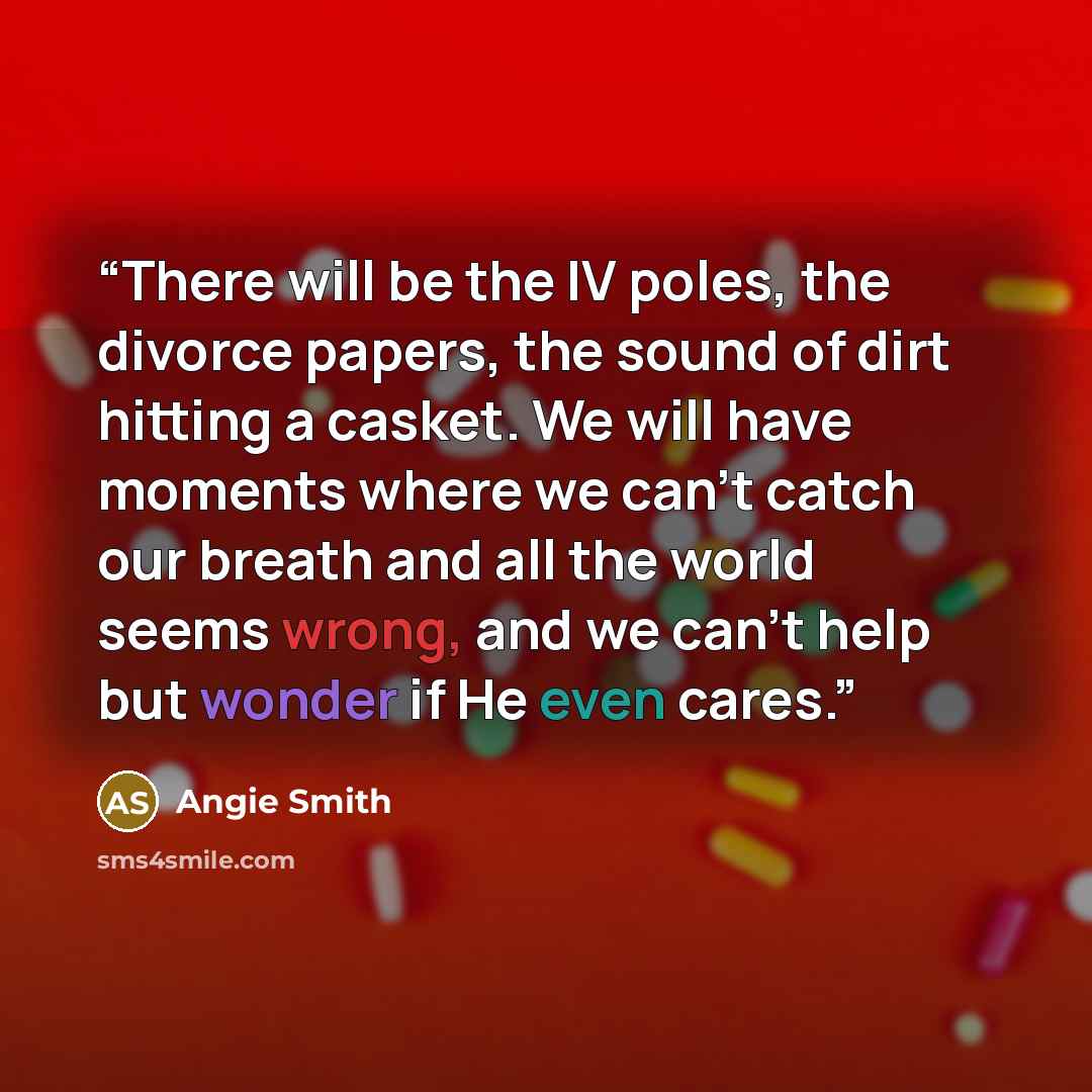 “There will be the IV poles, the divorce papers, the sound of dirt hitting a casket. We will have moments where we can't catch our breath and all the world seems wrong, and we can't help but wonder if He even cares.” quote by Angie Smith