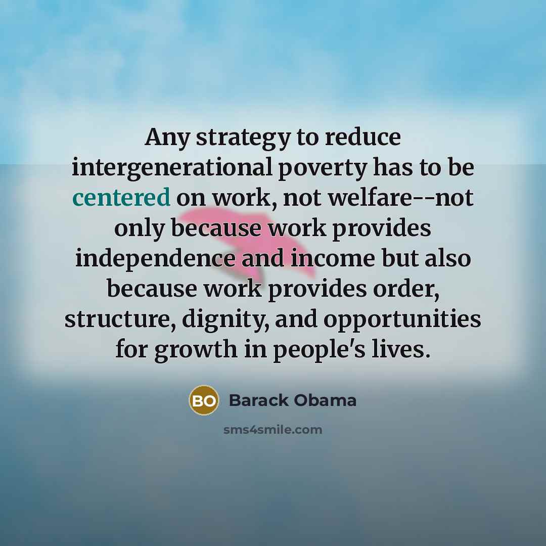 “Any strategy to reduce intergenerational poverty has to be centered on work, not welfare--not only because work provides independence and income but also because work provides order, structure, dignity, and opportunities for growth in people's lives.” quote by Barack Obama