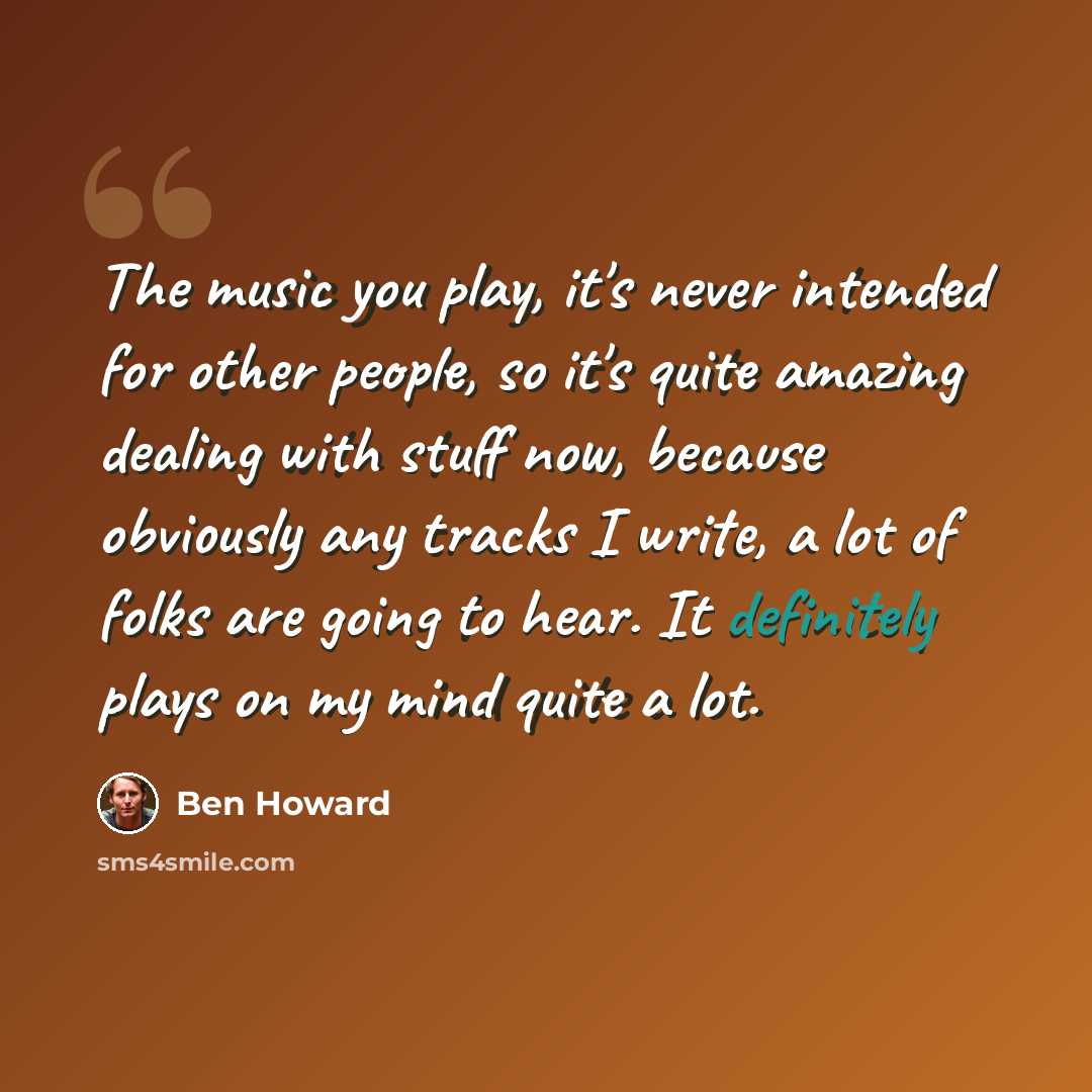 “The music you play, it's never intended for other people, so it's quite amazing dealing with stuff now, because obviously any tracks I write, a lot of folks are going to hear. It definitely plays on my mind quite a lot.” quote by Ben Howard