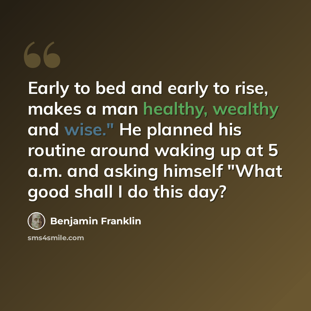“Early to bed and early to rise, makes a man healthy, wealthy and wise." He planned his routine around waking up at 5 a.m. and asking himself "What good shall I do this day?” quote by Benjamin Franklin
