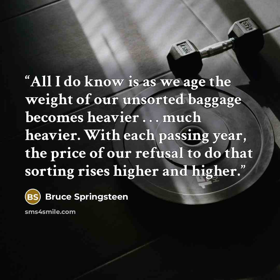 “All I do know is as we age the weight of our unsorted baggage becomes heavier . . . much heavier. With each passing year, the price of our refusal to do that sorting rises higher and higher.” quote by Bruce Springsteen