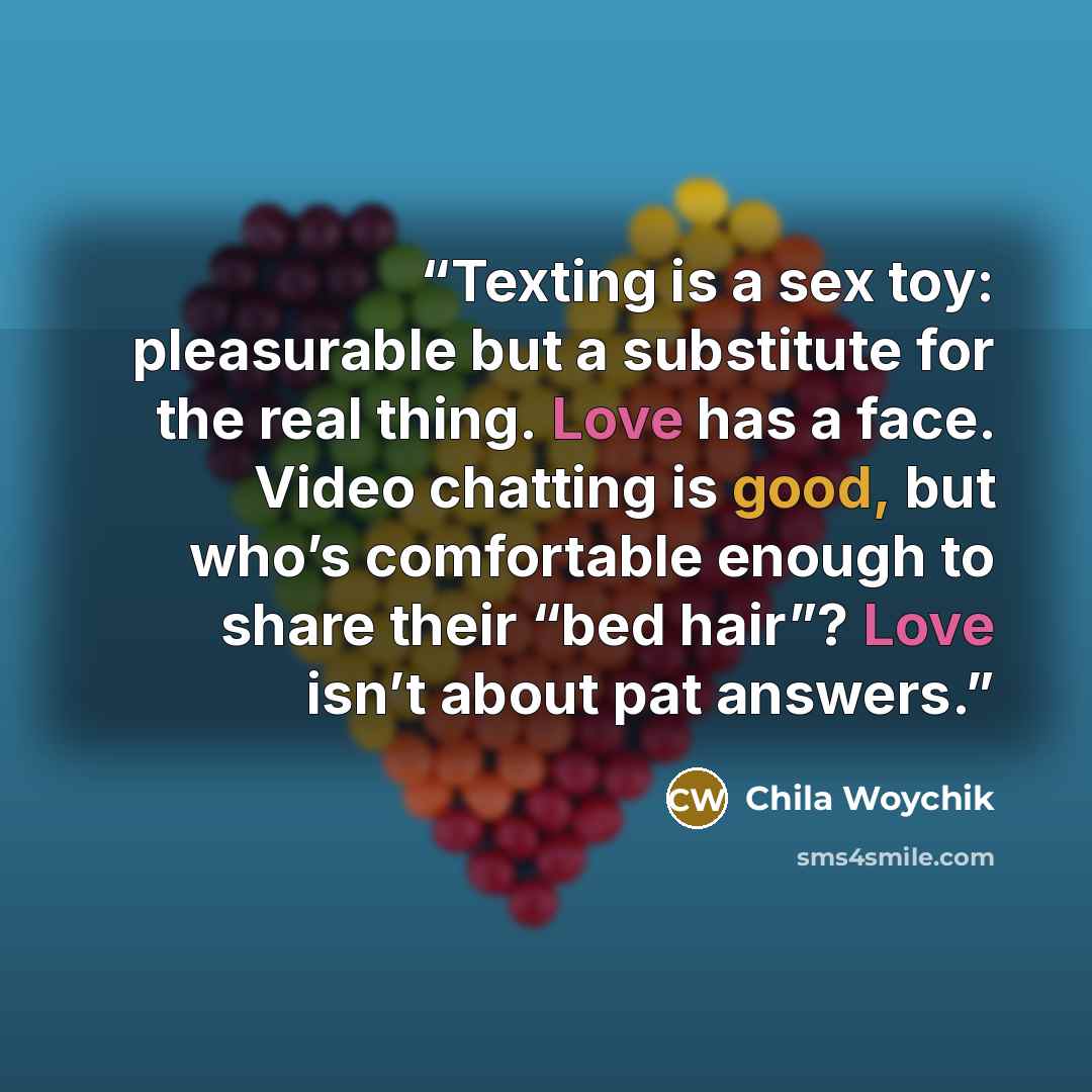 “Texting is a sex toy: pleasurable but a substitute for the real thing. Love has a face. Video chatting is good, but who’s comfortable enough to share their “bed hair”? Love isn’t about pat answers.” quote by Chila Woychik