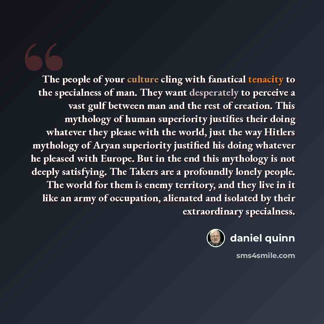 “The people of your culture cling with fanatical tenacity to the specialness of man. They want desperately to perceive a vast gulf between man and the rest of creation. This mythology of human superiority justifies their doing whatever they please with the world, just the way Hitlers mythology of…” quote by Daniel Quinn