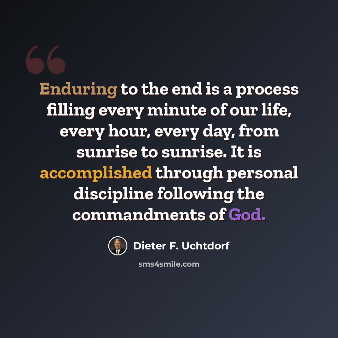 “Enduring to the end is a process filling every minute of our life, every hour, every day, from sunrise to sunrise. It is accomplished through personal discipline following the commandments of God.” quote by Dieter F. Uchtdorf