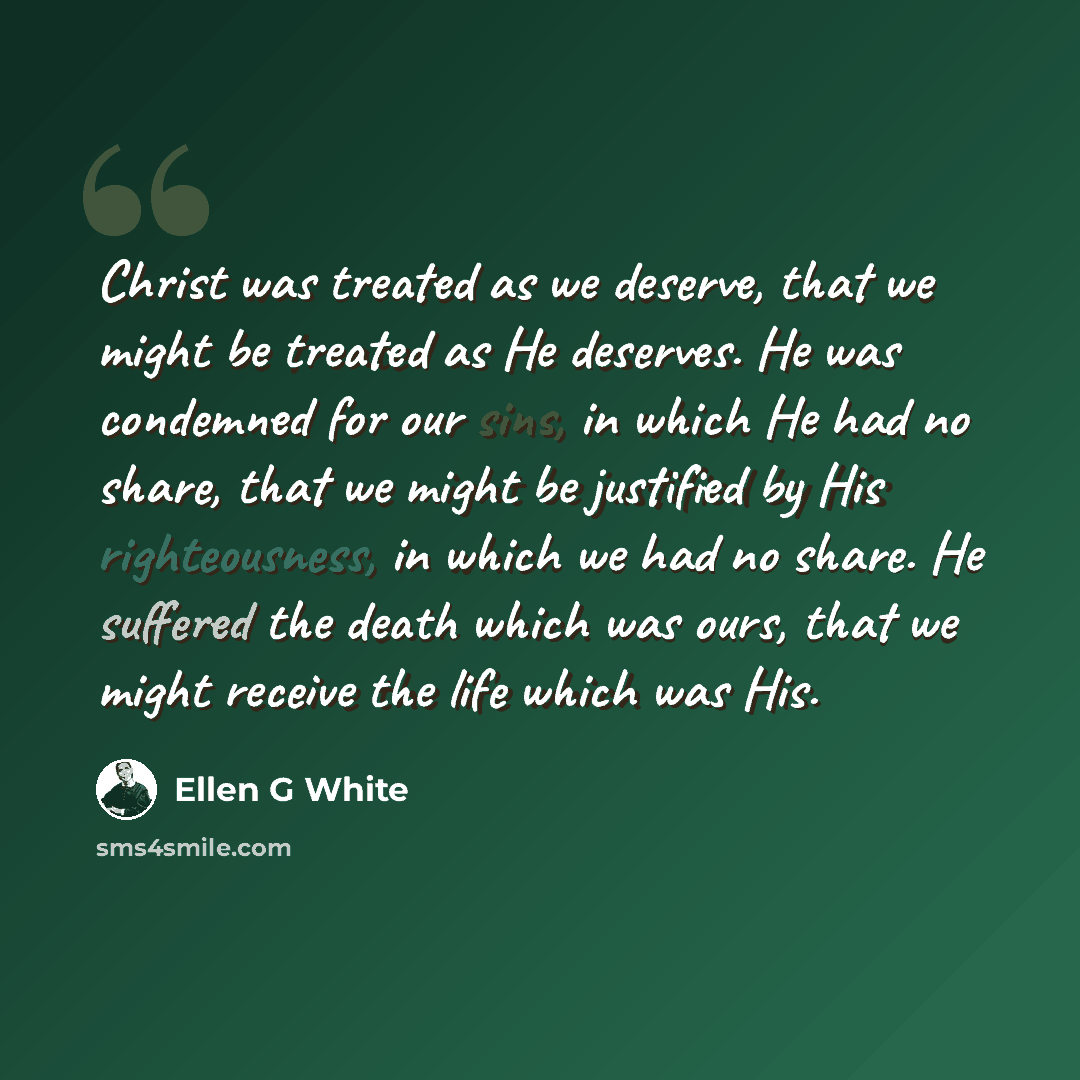 “Christ was treated as we deserve, that we might be treated as He deserves. He was condemned for our sins, in which He had no share, that we might be justified by His righteousness, in which we had no share. He suffered the death which was ours, that we might receive the life which was His.” quote by Ellen G White