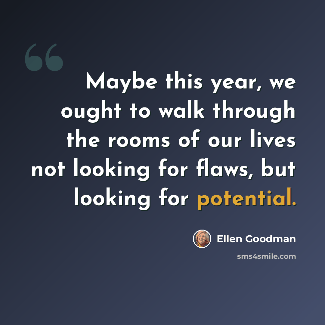 “Maybe this year, we ought to walk through the rooms of our lives not looking for flaws, but looking for potential.” quote by Ellen Goodman
