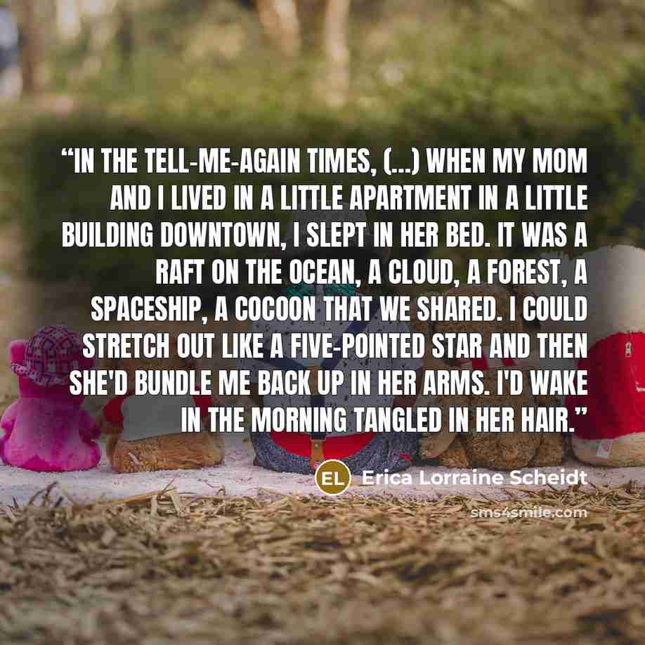 “In the tell-me-again times, (…) when my mom and I lived in a little apartment in a little building downtown, I slept in her bed. It was a raft on the ocean, a cloud, a forest, a spaceship, a cocoon that we shared. I could stretch out like a five-pointed star and then she'd bundle me back up in her…” quote by Erica Lorraine Scheidt