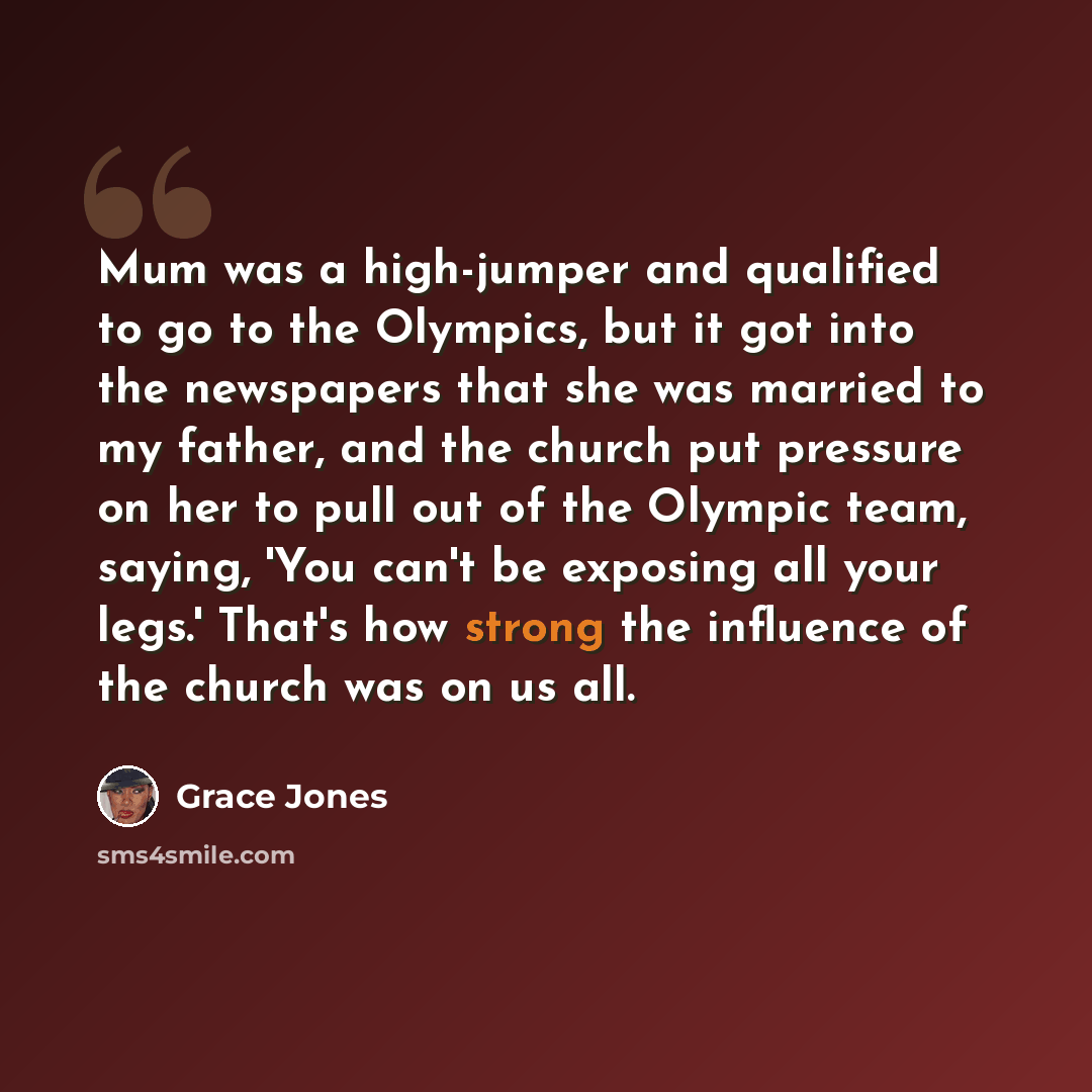 “Mum was a high-jumper and qualified to go to the Olympics, but it got into the newspapers that she was married to my father, and the church put pressure on her to pull out of the Olympic team, saying, 'You can't be exposing all your legs.' That's how strong the influence of the church was on us all.” quote by Grace Jones