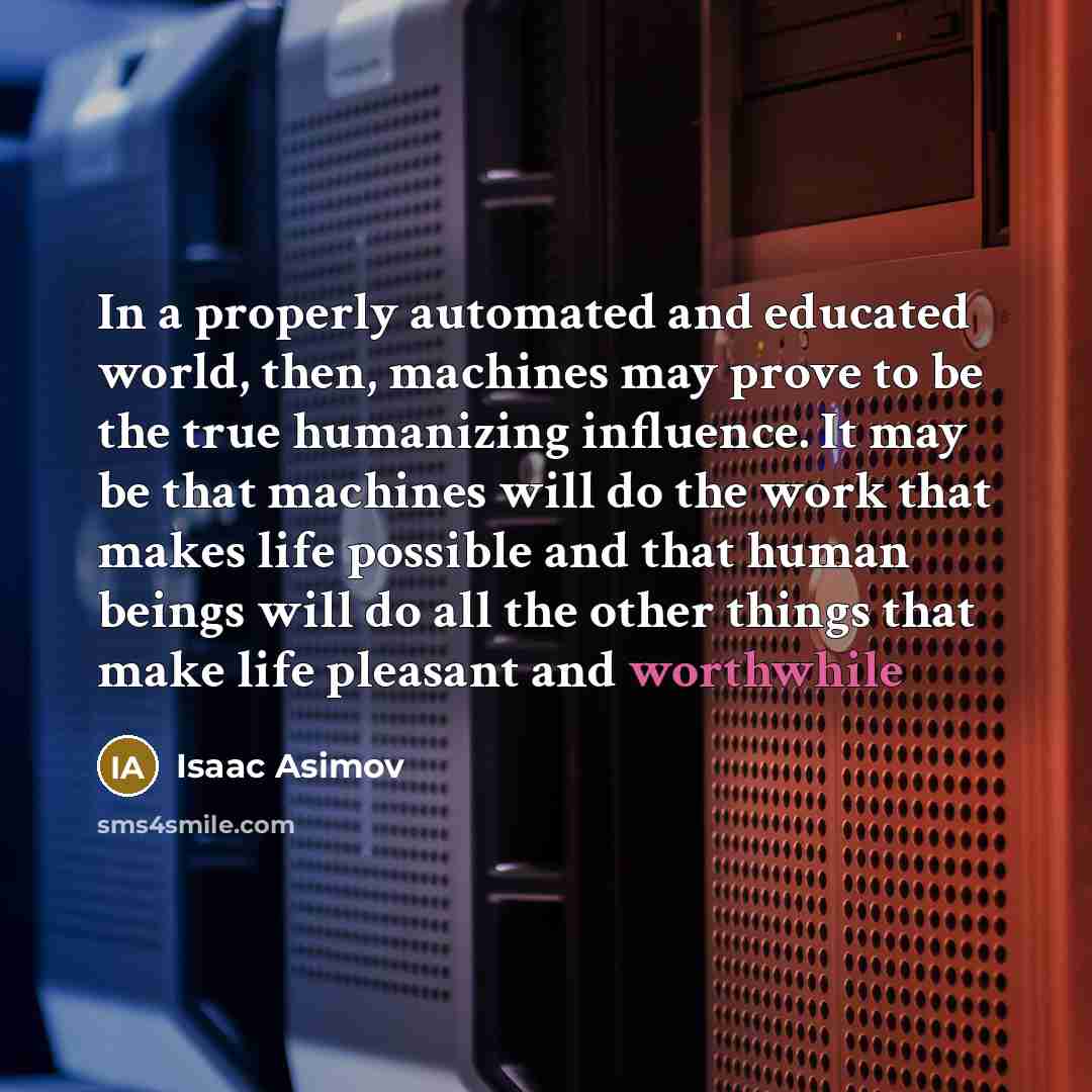 “In a properly automated and educated world, then, machines may prove to be the true humanizing influence. It may be that machines will do the work that makes life possible and that human beings will do all the other things that make life pleasant and worthwhile” quote by Isaac Asimov