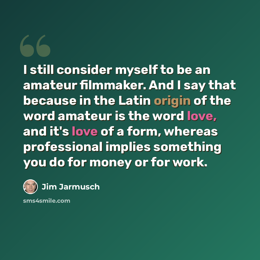 “I still consider myself to be an amateur filmmaker. And I say that because in the Latin origin of the word amateur is the word love, and it's love of a form, whereas professional implies something you do for money or for work.” quote by Jim Jarmusch