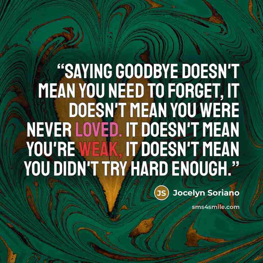 “Saying goodbye doesn't mean you need to forget, It doesn't mean you were never loved. It doesn't mean you're weak, It doesn't mean you didn't try hard enough.” quote by Jocelyn Soriano