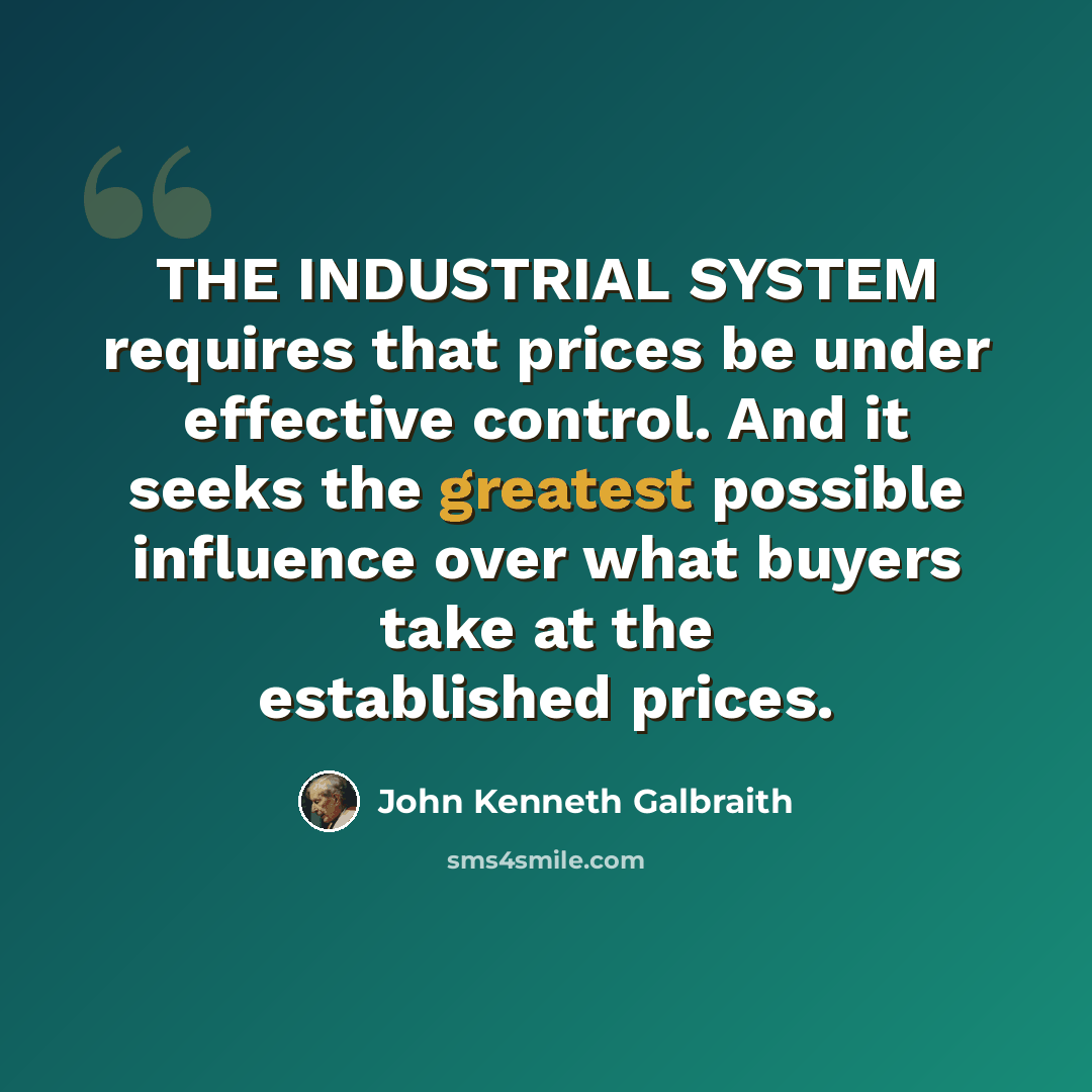 “THE INDUSTRIAL SYSTEM requires that prices be under effective control. And it seeks the greatest possible influence over what buyers take at the established prices.” quote by John Kenneth Galbraith