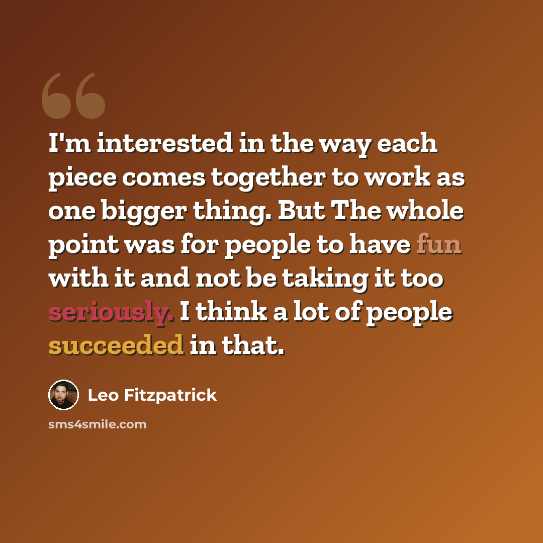 “I'm interested in the way each piece comes together to work as one bigger thing. But The whole point was for people to have fun with it and not be taking it too seriously. I think a lot of people succeeded in that.” quote by Leo Fitzpatrick