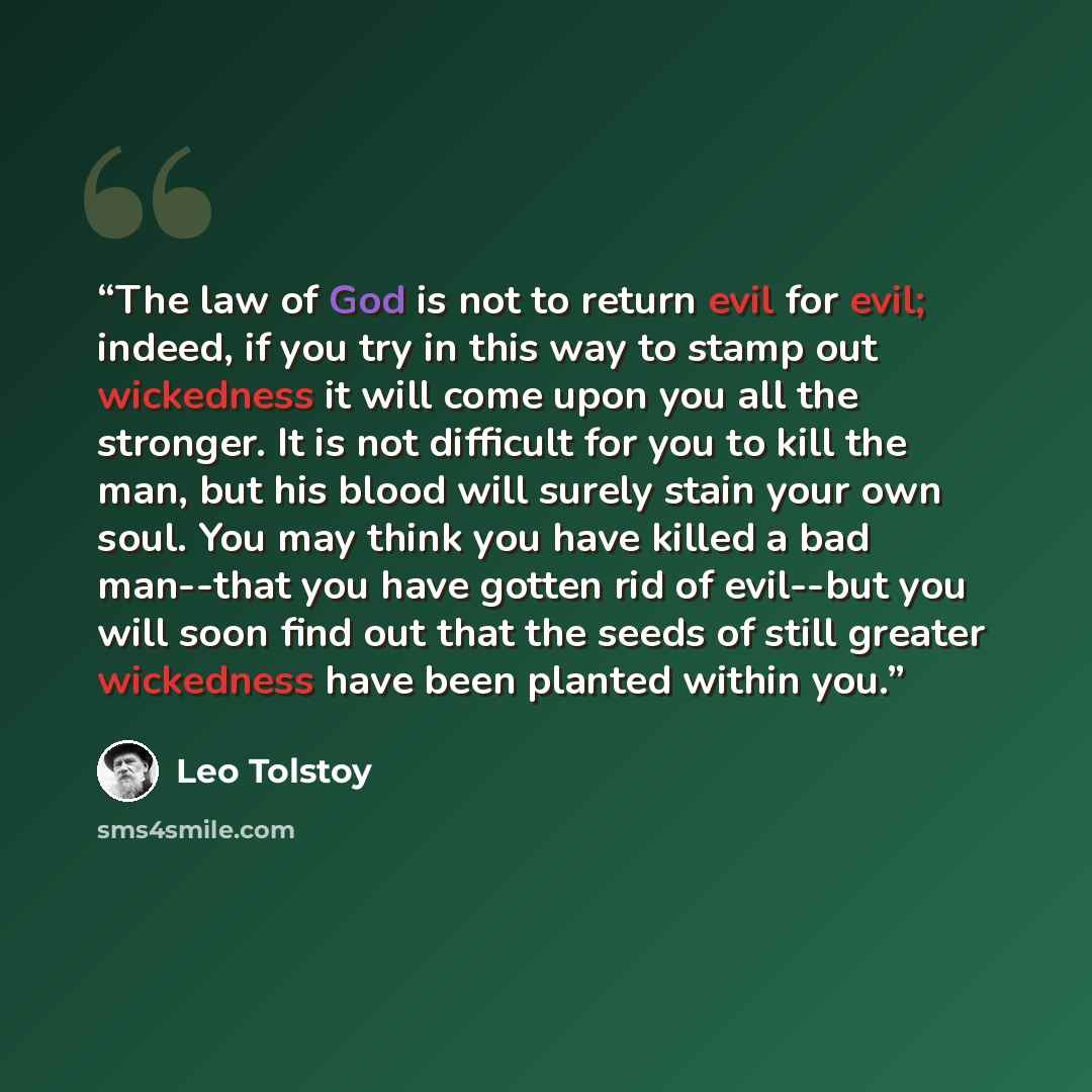 “The law of God is not to return evil for evil; indeed, if you try in this way to stamp out wickedness it will come upon you all the stronger. It is not difficult for you to kill the man, but his blood will surely stain your own soul. You may think you have killed a bad man--that you have gotten…” quote by Leo Tolstoy