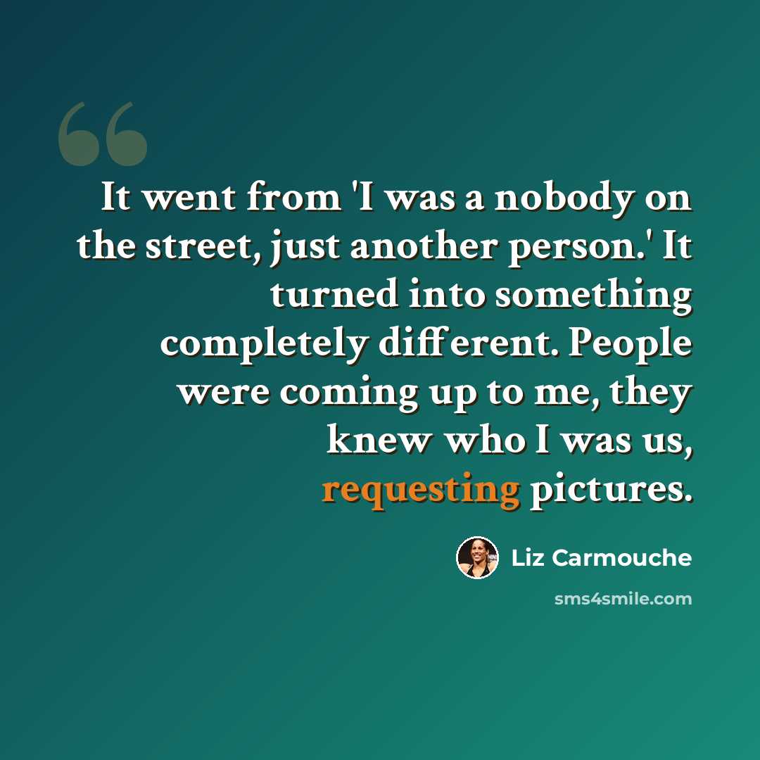 “It went from 'I was a nobody on the street, just another person.' It turned into something completely different. People were coming up to me, they knew who I was us, requesting pictures.” quote by Liz Carmouche