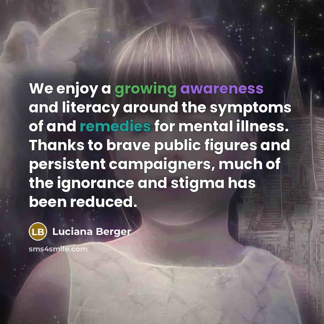 “We enjoy a growing awareness and literacy around the symptoms of and remedies for mental illness. Thanks to brave public figures and persistent campaigners, much of the ignorance and stigma has been reduced.” quote by Luciana Berger