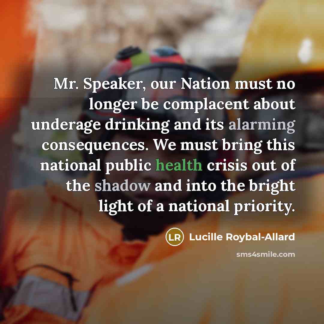 “Mr. Speaker, our Nation must no longer be complacent about underage drinking and its alarming consequences. We must bring this national public health crisis out of the shadow and into the bright light of a national priority.” quote by Lucille Roybal-Allard