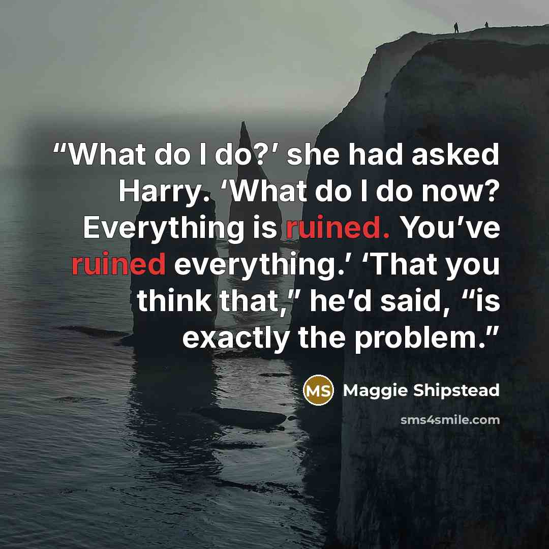 “What do I do?’ she had asked Harry. ‘What do I do now? Everything is ruined. You’ve ruined everything.’ ‘That you think that,” he’d said, “is exactly the problem.” quote by Maggie Shipstead