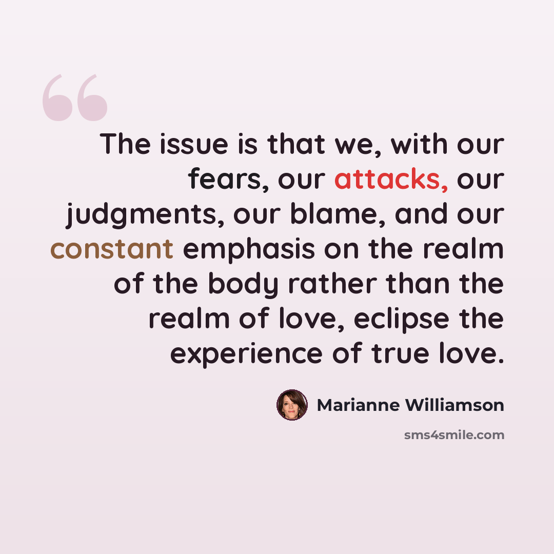 “The issue is that we, with our fears, our attacks, our judgments, our blame, and our constant emphasis on the realm of the body rather than the realm of love, eclipse the experience of true love.” quote by Marianne Williamson