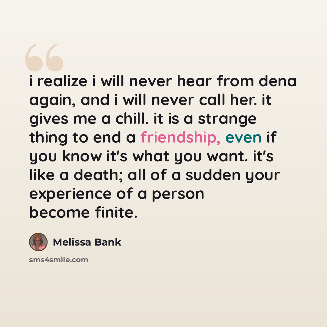 “i realize i will never hear from dena again, and i will never call her. it gives me a chill. it is a strange thing to end a friendship, even if you know it's what you want. it's like a death; all of a sudden your experience of a person become finite.” quote by Melissa Bank