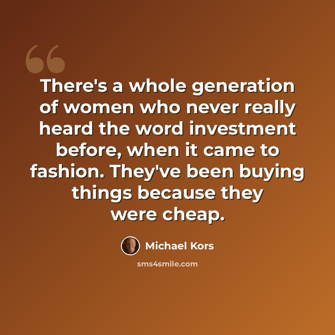 “There's a whole generation of women who never really heard the word investment before, when it came to fashion. They've been buying things because they were cheap.” quote by Michael Kors