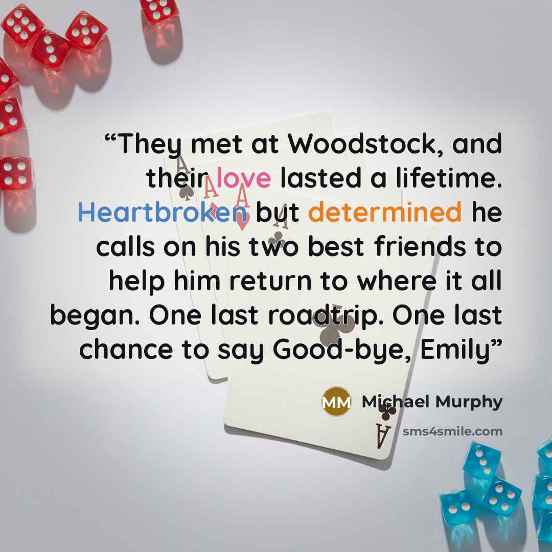 “They met at Woodstock, and their love lasted a lifetime. Heartbroken but determined he calls on his two best friends to help him return to where it all began. One last roadtrip. One last chance to say Good-bye, Emily” quote by Michael Murphy