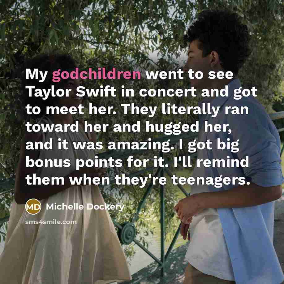 “My godchildren went to see Taylor Swift in concert and got to meet her. They literally ran toward her and hugged her, and it was amazing. I got big bonus points for it. I'll remind them when they're teenagers.” quote by Michelle Dockery